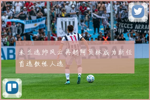米兰选帅风云再起阿莫林成为新任首选教练人选