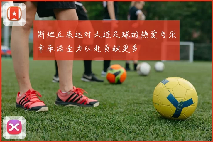 斯坦丘表达对大连足球的热爱与荣幸承诺全力以赴贡献更多