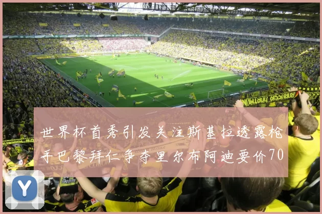 世界杯首秀引发关注斯基拉透露枪手巴黎拜仁争夺里尔布阿迪要价7000万欧