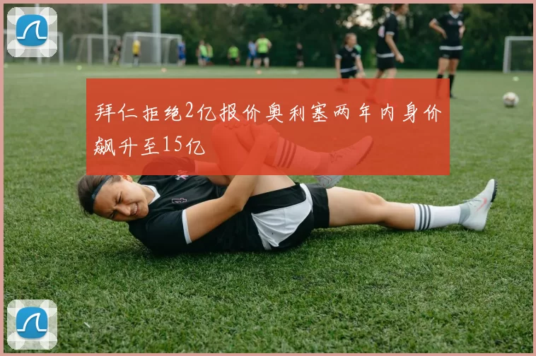 拜仁拒绝2亿报价奥利塞两年内身价飙升至15亿