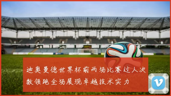 迪奥曼德世界杯前两场比赛过人次数领跑全场展现卓越技术实力