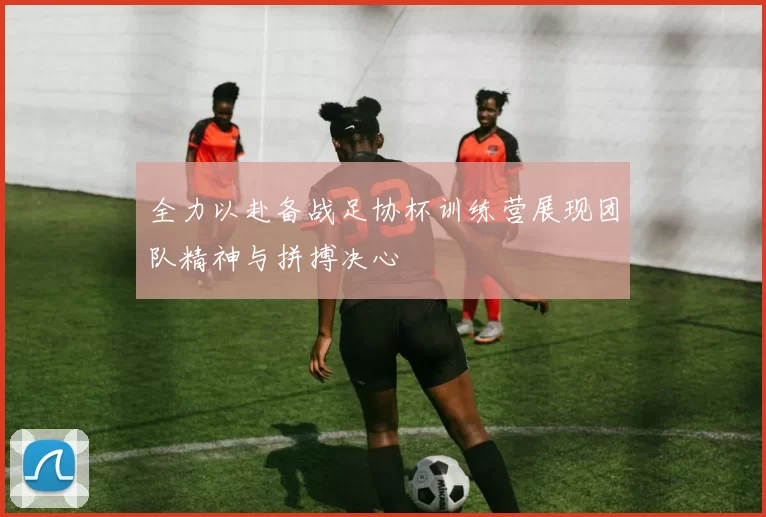 全力以赴备战足协杯训练营展现团队精神与拼搏决心
