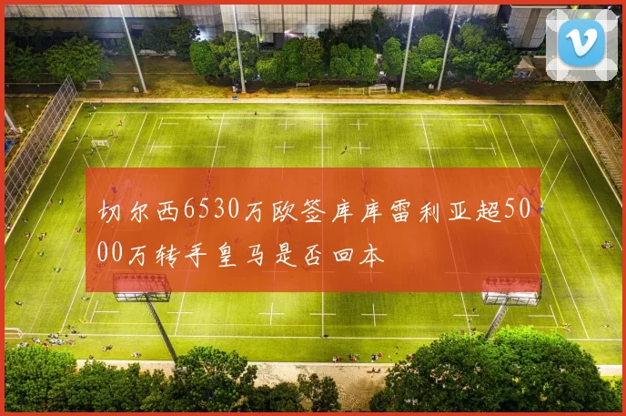 切尔西6530万欧签库库雷利亚超5000万转手皇马是否回本