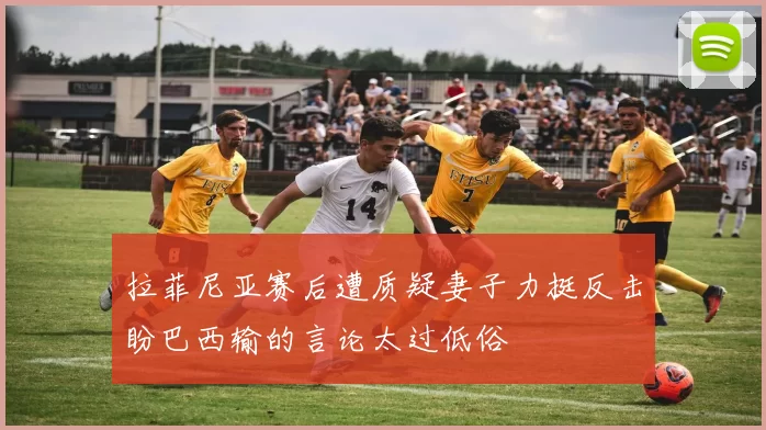 拉菲尼亚赛后遭质疑妻子力挺反击盼巴西输的言论太过低俗